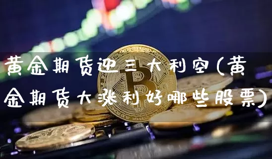 黄金期货迎三大利空(黄金期货大涨利好哪些股票)_https://www.xjzxxn66.com_未分类_第1张