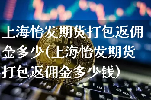 上海怡发期货打包返佣金多少(上海怡发期货打包返佣金多少钱)_区块链_第1张_相聚币圈 上海怡发期货打包返佣金多少(上海怡发期货打包返佣金多少钱)_https://www.xjzxxn66.com_区块链_第1张
