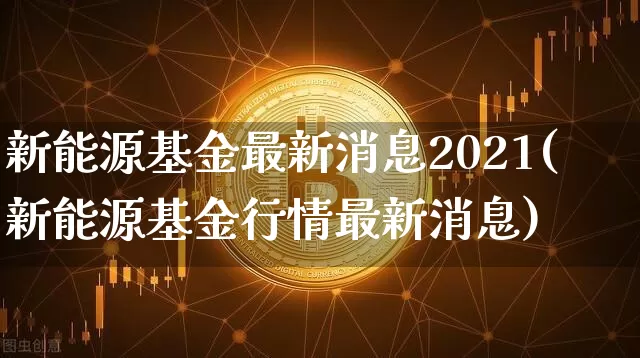 新能源基金最新消息2021(新能源基金行情最新消息)_币圈资讯_第1张_相聚币圈 新能源基金最新消息2021(新能源基金行情最新消息)_https://www.xjzxxn66.com_币圈资讯_第1张