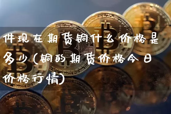 件现在期货铜什么价格是多少(铜的期货价格今日价格行情)_https://www.xjzxxn66.com_比特币_第1张