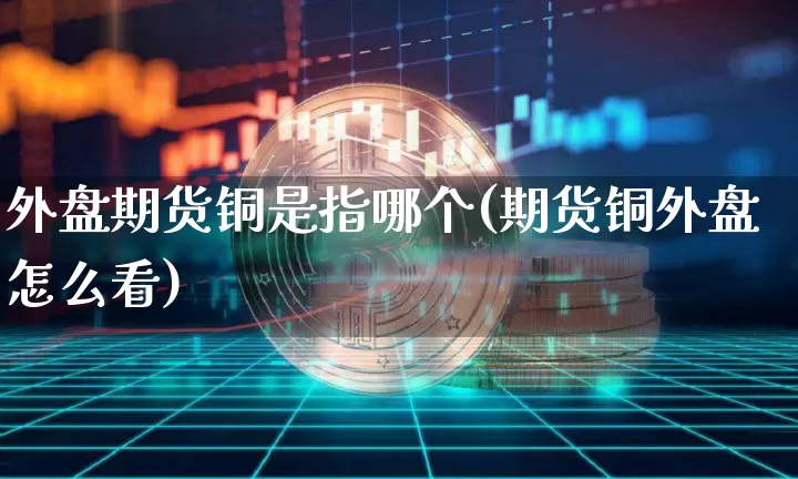 外盘期货铜是指哪个(期货铜外盘怎么看)_未分类_第1张_相聚币圈 外盘期货铜是指哪个(期货铜外盘怎么看)_https://www.xjzxxn66.com_未分类_第1张