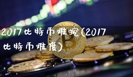 2017比特币难挖(2017比特币难度)_https://www.xjzxxn66.com_币圈资讯_第1张