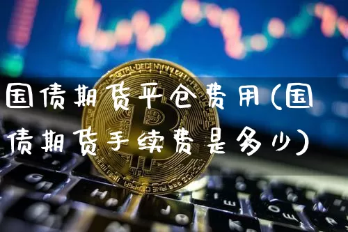 国债期货平仓费用(国债期货手续费是多少)_区块链_第1张_相聚币圈 国债期货平仓费用(国债期货手续费是多少)_https://www.xjzxxn66.com_区块链_第1张
