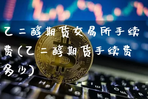 乙二醇期货交易所手续费(乙二醇期货手续费多少)_https://www.xjzxxn66.com_区块链_第1张