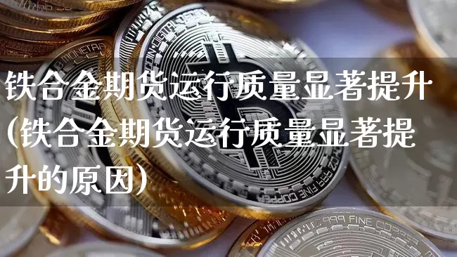 铁合金期货运行质量显著提升(铁合金期货运行质量显著提升的原因)_币圈资讯_第1张_相聚币圈 铁合金期货运行质量显著提升(铁合金期货运行质量显著提升的原因)_https://www.xjzxxn66.com_币圈资讯_第1张
