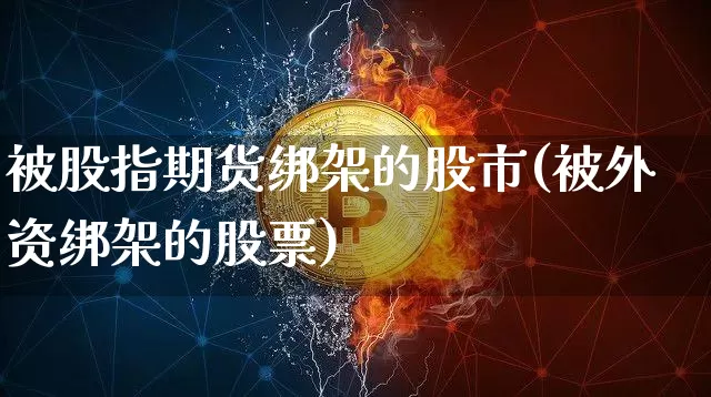 被股指期货绑架的股市(被外资绑架的股票)_以太坊_第1张_相聚币圈 被股指期货绑架的股市(被外资绑架的股票)_https://www.xjzxxn66.com_以太坊_第1张