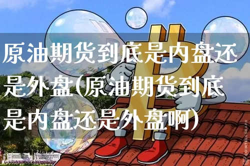 原油期货到底是内盘还是外盘(原油期货到底是内盘还是外盘啊)_以太坊_第1张_相聚币圈 原油期货到底是内盘还是外盘(原油期货到底是内盘还是外盘啊)_https://www.xjzxxn66.com_以太坊_第1张