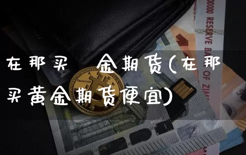 在那买黃金期货(在那买黄金期货便宜)_币圈资讯_第1张_相聚币圈 在那买黃金期货(在那买黄金期货便宜)_https://www.xjzxxn66.com_币圈资讯_第1张