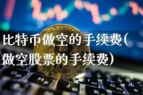 比特币做空的手续费(做空股票的手续费)_https://www.xjzxxn66.com_币圈资讯_第1张
