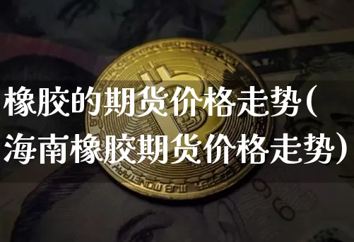 橡胶的期货价格走势(海南橡胶期货价格走势)_币圈资讯_第1张_相聚币圈 橡胶的期货价格走势(海南橡胶期货价格走势)_https://www.xjzxxn66.com_币圈资讯_第1张