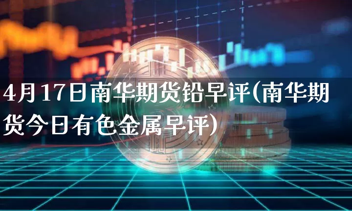 4月17日南华期货铅早评(南华期货今日有色金属早评)_未分类_第1张_相聚币圈 4月17日南华期货铅早评(南华期货今日有色金属早评)_https://www.xjzxxn66.com_未分类_第1张