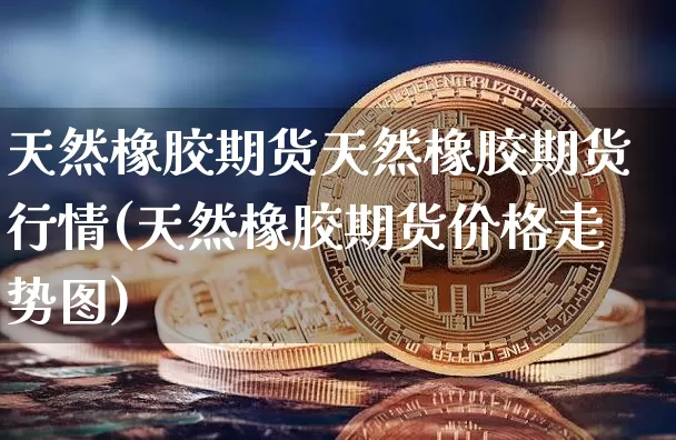 天然橡胶期货天然橡胶期货行情(天然橡胶期货价格走势图)_https://www.xjzxxn66.com_区块链_第1张