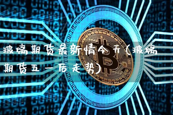 玻璃期货最新情今天(玻璃期货五一后走势)_https://www.xjzxxn66.com_区块链_第1张