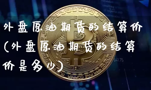 外盘原油期货的结算价(外盘原油期货的结算价是多少)_以太坊_第1张_相聚币圈 外盘原油期货的结算价(外盘原油期货的结算价是多少)_https://www.xjzxxn66.com_以太坊_第1张