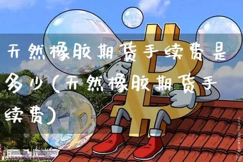 天然橡胶期货手续费是多少(天然橡胶期货手续费)_以太坊_第1张_相聚币圈 天然橡胶期货手续费是多少(天然橡胶期货手续费)_https://www.xjzxxn66.com_以太坊_第1张