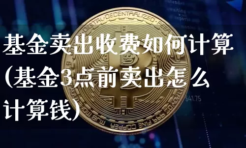 基金卖出收费如何计算(基金3点前卖出怎么计算钱)_https://www.xjzxxn66.com_未分类_第1张