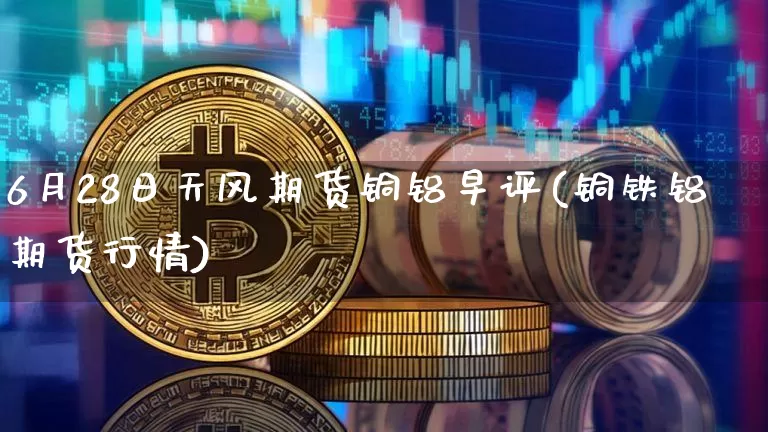 6月28日天风期货铜铝早评(铜铁铝期货行情)_比特币_第1张_相聚币圈 6月28日天风期货铜铝早评(铜铁铝期货行情)_https://www.xjzxxn66.com_比特币_第1张