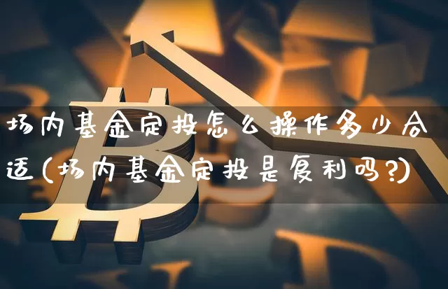 场内基金定投怎么操作多少合适(场内基金定投是复利吗?)_https://www.xjzxxn66.com_以太坊_第1张