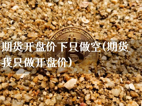期货开盘价下只做空(期货我只做开盘价)_https://www.xjzxxn66.com_未分类_第1张
