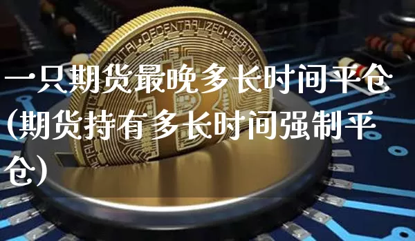 一只期货最晚多长时间平仓(期货持有多长时间强制平仓)_https://www.xjzxxn66.com_未分类_第1张