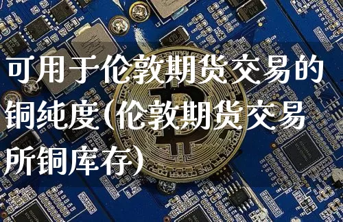 可用于伦敦期货交易的铜纯度(伦敦期货交易所铜库存)_https://www.xjzxxn66.com_币圈资讯_第1张