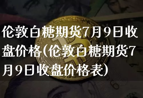 伦敦白糖期货7月9日收盘价格(伦敦白糖期货7月9日收盘价格表)_未分类_第1张_相聚币圈 伦敦白糖期货7月9日收盘价格(伦敦白糖期货7月9日收盘价格表)_https://www.xjzxxn66.com_未分类_第1张