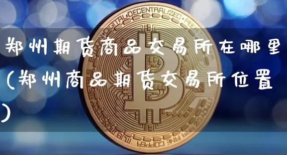 郑州期货商品交易所在哪里(郑州商品期货交易所位置)_https://www.xjzxxn66.com_以太坊_第1张