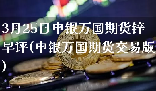 3月25日申银万国期货锌早评(申银万国期货交易版)_https://www.xjzxxn66.com_比特币_第1张