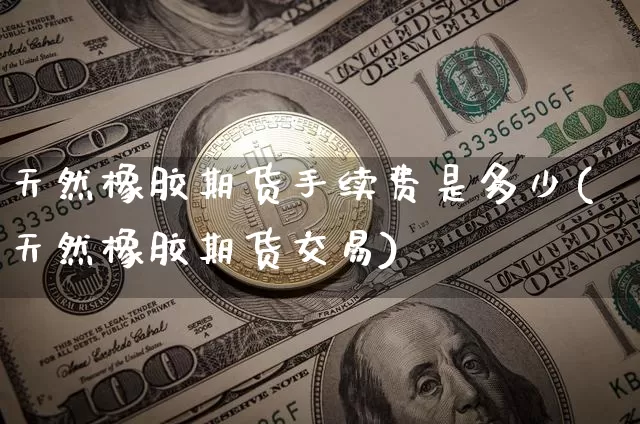 天然橡胶期货手续费是多少(天然橡胶期货交易)_https://www.xjzxxn66.com_区块链_第1张