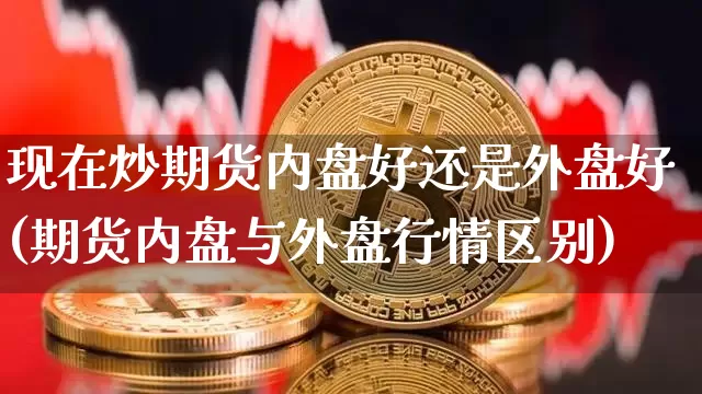 现在炒期货内盘好还是外盘好(期货内盘与外盘行情区别)_https://www.xjzxxn66.com_区块链_第1张