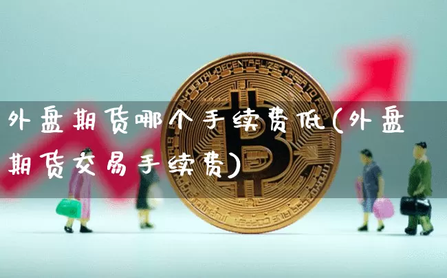 外盘期货哪个手续费低(外盘期货交易手续费)_https://www.xjzxxn66.com_以太坊_第1张