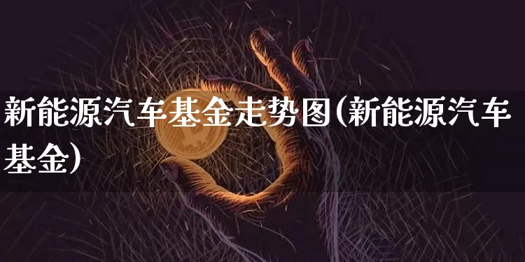 新能源汽车基金走势图(新能源汽车基金)_https://www.xjzxxn66.com_比特币_第1张