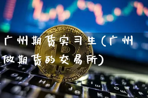 广州期货实习生(广州做期货的交易所)_以太坊_第1张_相聚币圈 广州期货实习生(广州做期货的交易所)_https://www.xjzxxn66.com_以太坊_第1张