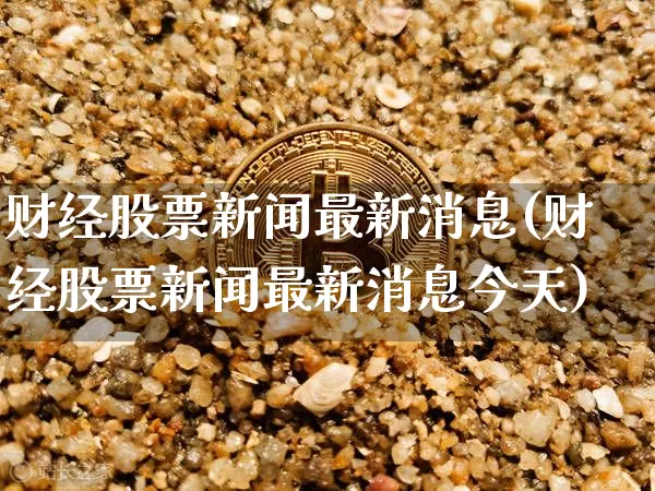 财经股票新闻最新消息(财经股票新闻最新消息今天)_区块链_第1张_相聚币圈 财经股票新闻最新消息(财经股票新闻最新消息今天)_https://www.xjzxxn66.com_区块链_第1张