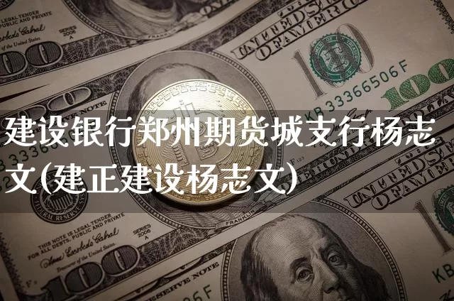 建设银行郑州期货城支行杨志文(建正建设杨志文)_https://www.xjzxxn66.com_比特币_第1张