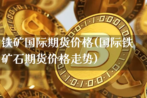 铁矿国际期货价格(国际铁矿石期货价格走势)_未分类_第1张_相聚币圈 铁矿国际期货价格(国际铁矿石期货价格走势)_https://www.xjzxxn66.com_未分类_第1张
