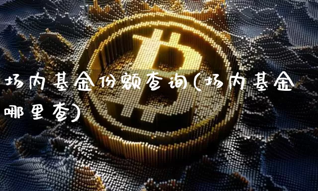 场内基金份额查询(场内基金哪里查)_https://www.xjzxxn66.com_比特币_第1张
