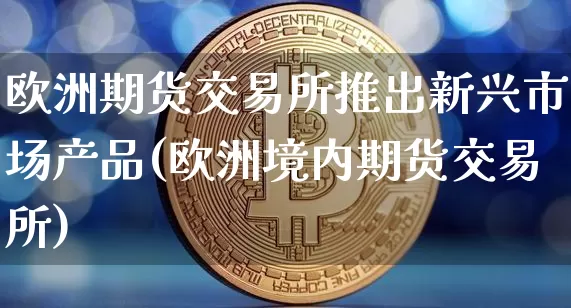 欧洲期货交易所推出新兴市场产品(欧洲境内期货交易所)_https://www.xjzxxn66.com_币圈资讯_第1张