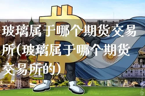 玻璃属于哪个期货交易所(玻璃属于哪个期货交易所的)_https://www.xjzxxn66.com_未分类_第1张