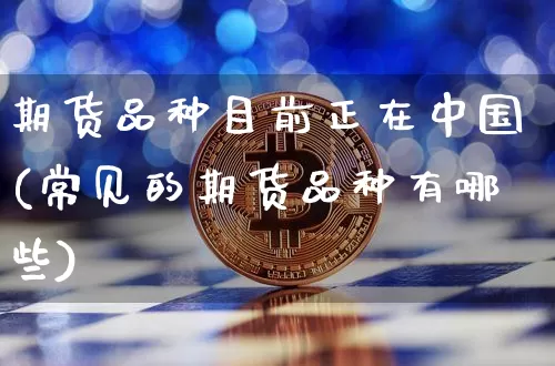 期货品种目前正在中国(常见的期货品种有哪些)_https://www.xjzxxn66.com_比特币_第1张