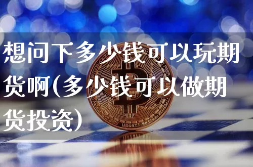 想问下多少钱可以玩期货啊(多少钱可以做期货投资)_https://www.xjzxxn66.com_区块链_第1张