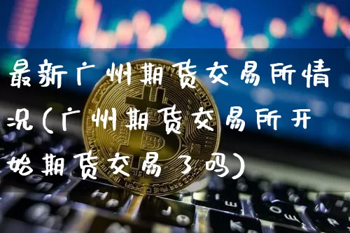 最新广州期货交易所情况(广州期货交易所开始期货交易了吗)_https://www.xjzxxn66.com_区块链_第1张
