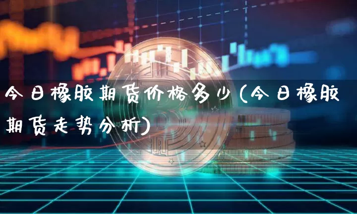 今日橡胶期货价格多少(今日橡胶期货走势分析)_https://www.xjzxxn66.com_区块链_第1张