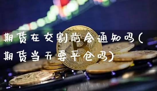 期货在交割前会通知吗(期货当天要平仓吗)_https://www.xjzxxn66.com_币圈资讯_第1张