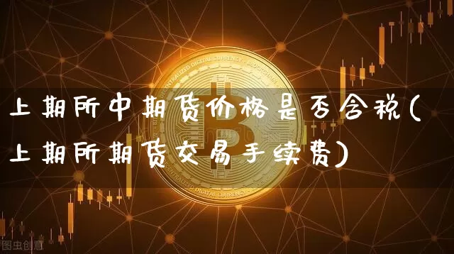 上期所中期货价格是否含税(上期所期货交易手续费)_https://www.xjzxxn66.com_币圈资讯_第1张