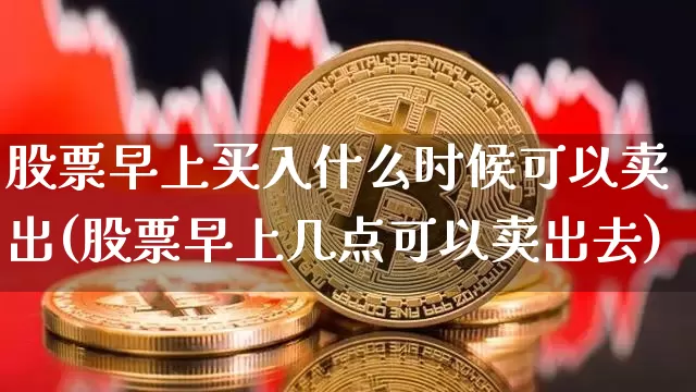 股票早上买入什么时候可以卖出(股票早上几点可以卖出去)_https://www.xjzxxn66.com_区块链_第1张