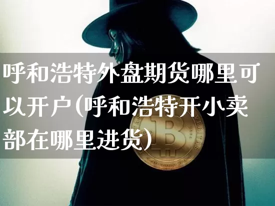 呼和浩特外盘期货哪里可以开户(呼和浩特开小卖部在哪里进货)_区块链_第1张_相聚币圈 呼和浩特外盘期货哪里可以开户(呼和浩特开小卖部在哪里进货)_https://www.xjzxxn66.com_区块链_第1张