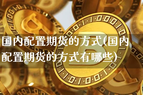 国内配置期货的方式(国内配置期货的方式有哪些)_未分类_第1张_相聚币圈 国内配置期货的方式(国内配置期货的方式有哪些)_https://www.xjzxxn66.com_未分类_第1张