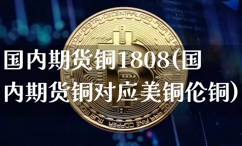国内期货铜1808(国内期货铜对应美铜伦铜)_以太坊_第1张_相聚币圈 国内期货铜1808(国内期货铜对应美铜伦铜)_https://www.xjzxxn66.com_以太坊_第1张