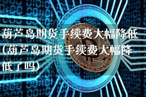 葫芦岛期货手续费大幅降低(葫芦岛期货手续费大幅降低了吗)_https://www.xjzxxn66.com_未分类_第1张